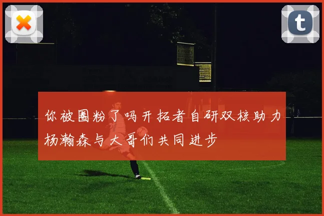你被圈粉了吗开拓者自研双核助力杨瀚森与大哥们共同进步
