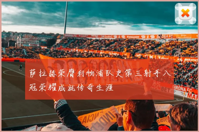 萨拉赫荣膺利物浦队史第三射手八冠荣耀成就传奇生涯