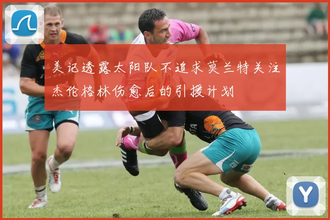 美记透露太阳队不追求莫兰特关注杰伦格林伤愈后的引援计划