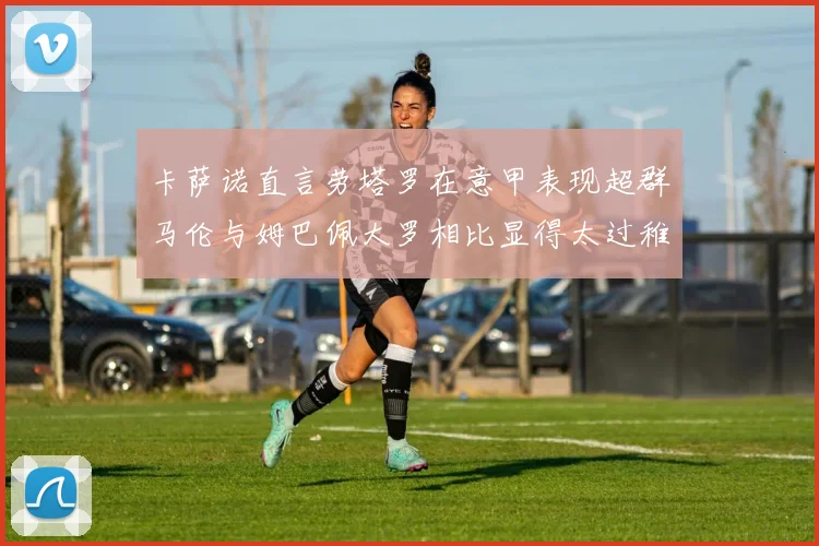 卡萨诺直言劳塔罗在意甲表现超群马伦与姆巴佩大罗相比显得太过稚嫩