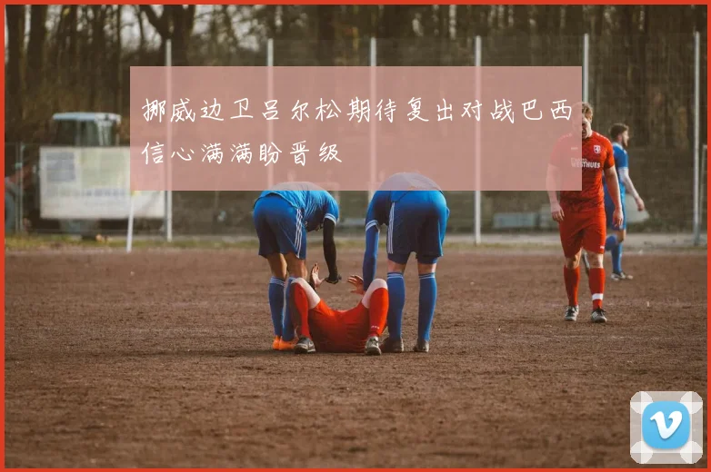 挪威边卫吕尔松期待复出对战巴西信心满满盼晋级