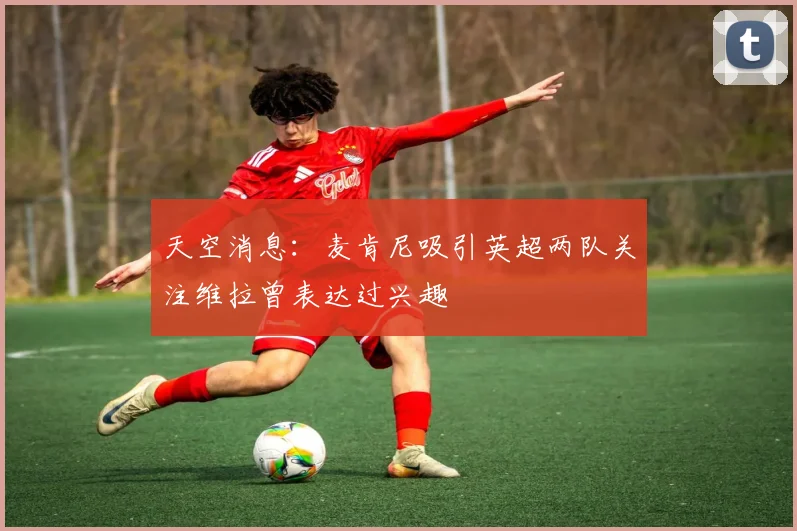 天空消息：麦肯尼吸引英超两队关注维拉曾表达过兴趣