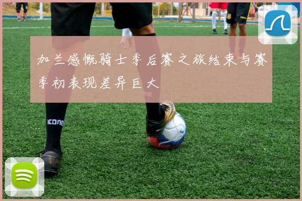 加兰感慨骑士季后赛之旅结束与赛季初表现差异巨大