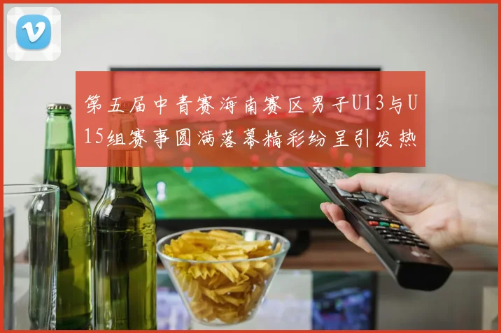 第五届中青赛海南赛区男子U13与U15组赛事圆满落幕精彩纷呈引发热烈反响
