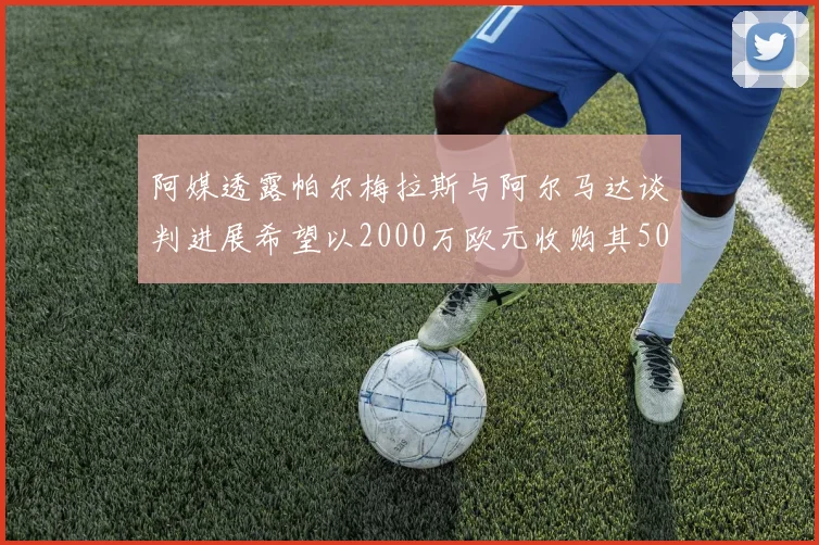 阿媒透露帕尔梅拉斯与阿尔马达谈判进展希望以2000万欧元收购其50所有权