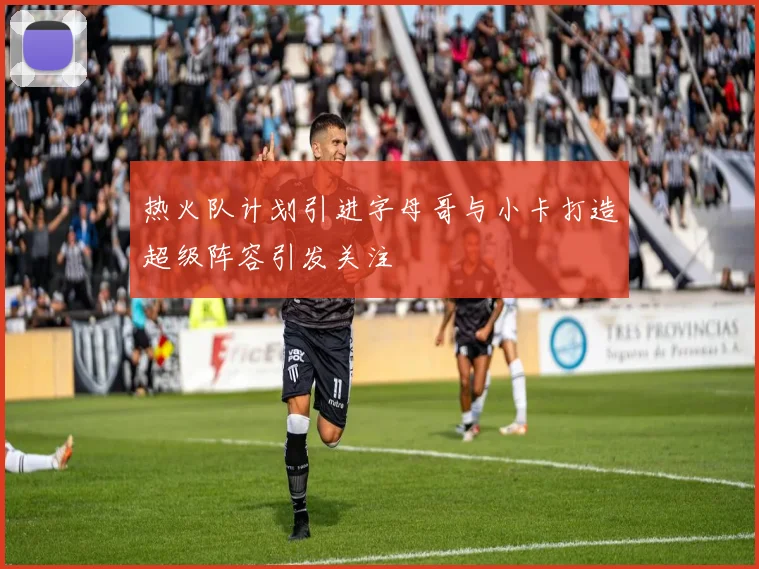 热火队计划引进字母哥与小卡打造超级阵容引发关注