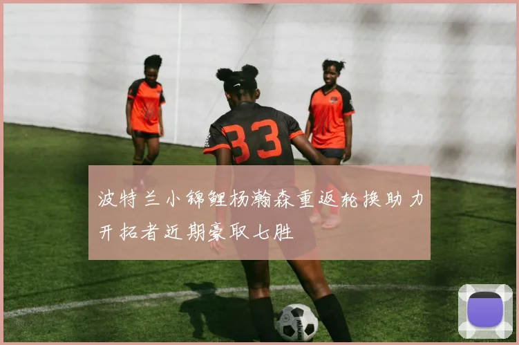 波特兰小锦鲤杨瀚森重返轮换助力开拓者近期豪取七胜