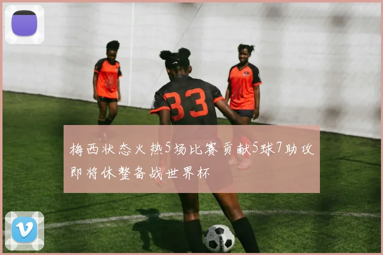 梅西状态火热5场比赛贡献5球7助攻即将休整备战世界杯