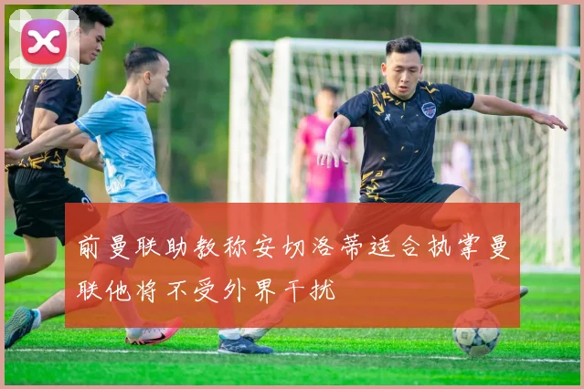 前曼联助教称安切洛蒂适合执掌曼联他将不受外界干扰